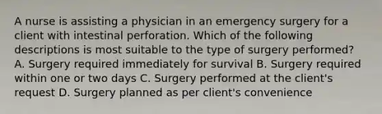 A nurse is assisting a physician in an emergency surgery for a client with intestinal perforation. Which of the following descriptions is most suitable to the type of surgery performed? A. Surgery required immediately for survival B. Surgery required within one or two days C. Surgery performed at the client's request D. Surgery planned as per client's convenience