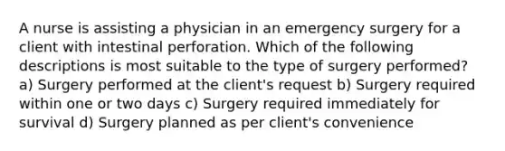 A nurse is assisting a physician in an emergency surgery for a client with intestinal perforation. Which of the following descriptions is most suitable to the type of surgery performed? a) Surgery performed at the client's request b) Surgery required within one or two days c) Surgery required immediately for survival d) Surgery planned as per client's convenience