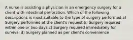 A nurse is assisting a physician in an emergency surgery for a client with intestinal perforation. Which of the following descriptions is most suitable to the type of surgery performed a) Surgery performed at the client's request b) Surgery required within one or two days c) Surgery required immediately for survival d) Surgery planned as per client's convenience