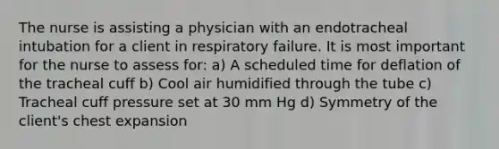 The nurse is assisting a physician with an endotracheal intubation for a client in respiratory failure. It is most important for the nurse to assess for: a) A scheduled time for deflation of the tracheal cuff b) Cool air humidified through the tube c) Tracheal cuff pressure set at 30 mm Hg d) Symmetry of the client's chest expansion