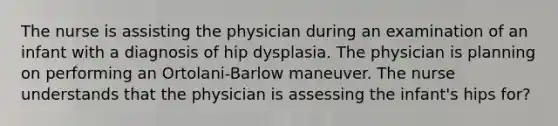 The nurse is assisting the physician during an examination of an infant with a diagnosis of hip dysplasia. The physician is planning on performing an Ortolani-Barlow maneuver. The nurse understands that the physician is assessing the infant's hips for?