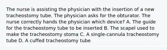 The nurse is assisting the physician with the insertion of a new tracheostomy tube. The physician asks for the obturator. The nurse correctly hands the physician which device? A. The guide for the tracheostomy tube to be inserted B. The scapel used to make the tracheostomy stoma C. A single-cannula tracheostomy tube D. A cuffed tracheostomy tube