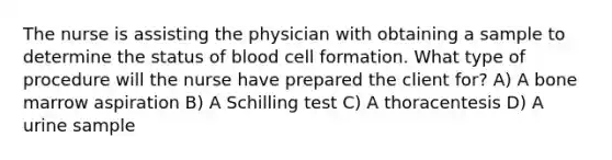 The nurse is assisting the physician with obtaining a sample to determine the status of blood cell formation. What type of procedure will the nurse have prepared the client for? A) A bone marrow aspiration B) A Schilling test C) A thoracentesis D) A urine sample