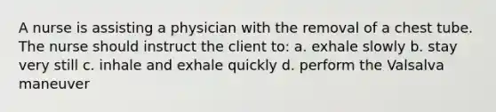 A nurse is assisting a physician with the removal of a chest tube. The nurse should instruct the client to: a. exhale slowly b. stay very still c. inhale and exhale quickly d. perform the Valsalva maneuver