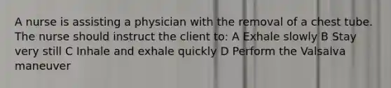 A nurse is assisting a physician with the removal of a chest tube. The nurse should instruct the client to: A Exhale slowly B Stay very still C Inhale and exhale quickly D Perform the Valsalva maneuver