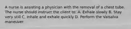 A nurse is assisting a physician with the removal of a chest tube. The nurse should instruct the client to: A. Exhale slowly B. Stay very still C. Inhale and exhale quickly D. Perform the Valsalva maneuver