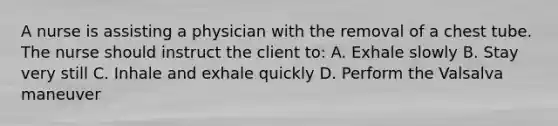 A nurse is assisting a physician with the removal of a chest tube. The nurse should instruct the client to: A. Exhale slowly B. Stay very still C. Inhale and exhale quickly D. Perform the Valsalva maneuver