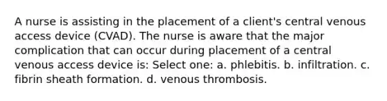 A nurse is assisting in the placement of a client's central venous access device (CVAD). The nurse is aware that the major complication that can occur during placement of a central venous access device is: Select one: a. phlebitis. b. infiltration. c. fibrin sheath formation. d. venous thrombosis.