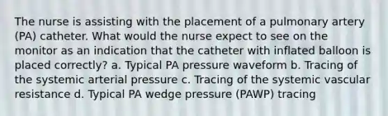 The nurse is assisting with the placement of a pulmonary artery (PA) catheter. What would the nurse expect to see on the monitor as an indication that the catheter with inflated balloon is placed correctly? a. Typical PA pressure waveform b. Tracing of the systemic arterial pressure c. Tracing of the systemic vascular resistance d. Typical PA wedge pressure (PAWP) tracing