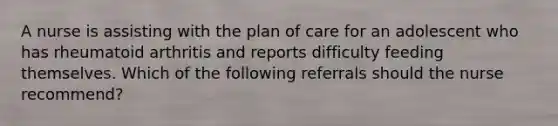 A nurse is assisting with the plan of care for an adolescent who has rheumatoid arthritis and reports difficulty feeding themselves. Which of the following referrals should the nurse recommend?