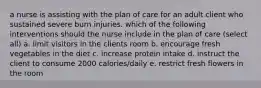 a nurse is assisting with the plan of care for an adult client who sustained severe burn injuries. which of the following interventions should the nurse include in the plan of care (select all) a. limit visitors in the clients room b. encourage fresh vegetables in the diet c. increase protein intake d. instruct the client to consume 2000 calories/daily e. restrict fresh flowers in the room