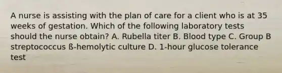 A nurse is assisting with the plan of care for a client who is at 35 weeks of gestation. Which of the following laboratory tests should the nurse obtain? A. Rubella titer B. Blood type C. Group B streptococcus ß-hemolytic culture D. 1-hour glucose tolerance test