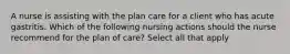 A nurse is assisting with the plan care for a client who has acute gastritis. Which of the following nursing actions should the nurse recommend for the plan of care? Select all that apply