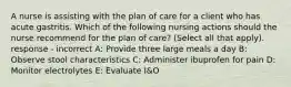 A nurse is assisting with the plan of care for a client who has acute gastritis. Which of the following nursing actions should the nurse recommend for the plan of care? (Select all that apply). response - incorrect A: Provide three large meals a day B: Observe stool characteristics C: Administer ibuprofen for pain D: Monitor electrolytes E: Evaluate I&O