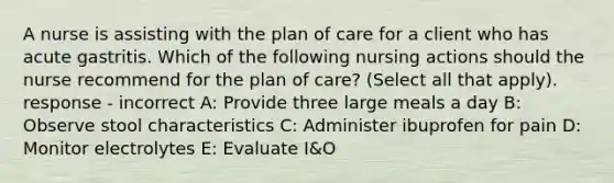 A nurse is assisting with the plan of care for a client who has acute gastritis. Which of the following nursing actions should the nurse recommend for the plan of care? (Select all that apply). response - incorrect A: Provide three large meals a day B: Observe stool characteristics C: Administer ibuprofen for pain D: Monitor electrolytes E: Evaluate I&O