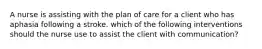 A nurse is assisting with the plan of care for a client who has aphasia following a stroke. which of the following interventions should the nurse use to assist the client with communication?