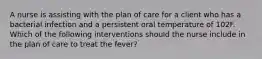 A nurse is assisting with the plan of care for a client who has a bacterial infection and a persistent oral temperature of 102F. Which of the following interventions should the nurse include in the plan of care to treat the fever?