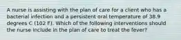 A nurse is assisting with the plan of care for a client who has a bacterial infection and a persistent oral temperature of 38.9 degrees C (102 F). Which of the following interventions should the nurse include in the plan of care to treat the fever?