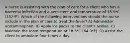 A nurse is assisting with the plan of care for a client who has a bacterial infection and a persistent oral temperature of 38.9*C (102*F). Which of the following interventions should the nurse include in the plan of care to treat the fever? A) Administer acetaminophen. B) Apply ice packs to the client's axillae. C) Maintain the room temperature at 18.3*C (64.9*F). D) Assist the client to ambulate four times a day.