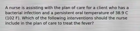 A nurse is assisting with the plan of care for a client who has a bacterial infection and a persistent oral temperature of 38.9 C (102 F). Which of the following interventions should the nurse include in the plan of care to treat the fever?