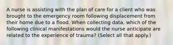 A nurse is assisting with the plan of care for a client who was brought to the emergency room following displacement from their home due to a flood. When collecting data, which of the following clinical manifestations would the nurse anticipate are related to the experience of trauma? (Select all that apply.)