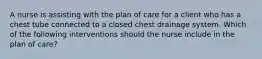 A nurse is assisting with the plan of care for a client who has a chest tube connected to a closed chest drainage system. Which of the following interventions should the nurse include in the plan of care?