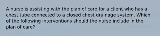 A nurse is assisting with the plan of care for a client who has a chest tube connected to a closed chest drainage system. Which of the following interventions should the nurse include in the plan of care?