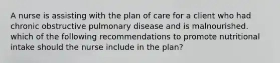 A nurse is assisting with the plan of care for a client who had chronic obstructive pulmonary disease and is malnourished. which of the following recommendations to promote nutritional intake should the nurse include in the plan?