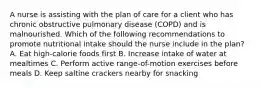 A nurse is assisting with the plan of care for a client who has chronic obstructive pulmonary disease (COPD) and is malnourished. Which of the following recommendations to promote nutritional intake should the nurse include in the plan? A. Eat high-calorie foods first B. Increase intake of water at mealtimes C. Perform active range-of-motion exercises before meals D. Keep saltine crackers nearby for snacking