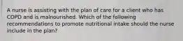 A nurse is assisting with the plan of care for a client who has COPD and is malnourished. Which of the following recommendations to promote nutritional intake should the nurse include in the plan?