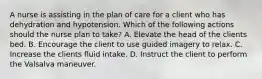 A nurse is assisting in the plan of care for a client who has dehydration and hypotension. Which of the following actions should the nurse plan to take? A. Elevate the head of the clients bed. B. Encourage the client to use guided imagery to relax. C. Increase the clients fluid intake. D. Instruct the client to perform the Valsalva maneuver.