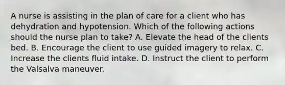 A nurse is assisting in the plan of care for a client who has dehydration and hypotension. Which of the following actions should the nurse plan to take? A. Elevate the head of the clients bed. B. Encourage the client to use guided imagery to relax. C. Increase the clients fluid intake. D. Instruct the client to perform the Valsalva maneuver.