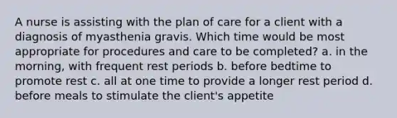 A nurse is assisting with the plan of care for a client with a diagnosis of myasthenia gravis. Which time would be most appropriate for procedures and care to be completed? a. in the morning, with frequent rest periods b. before bedtime to promote rest c. all at one time to provide a longer rest period d. before meals to stimulate the client's appetite