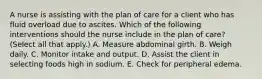 A nurse is assisting with the plan of care for a client who has fluid overload due to ascites. Which of the following interventions should the nurse include in the plan of care? (Select all that apply.) A. Measure abdominal girth. B. Weigh daily. C. Monitor intake and output. D. Assist the client in selecting foods high in sodium. E. Check for peripheral edema.