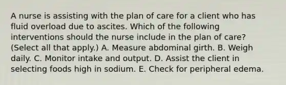 A nurse is assisting with the plan of care for a client who has fluid overload due to ascites. Which of the following interventions should the nurse include in the plan of care? (Select all that apply.) A. Measure abdominal girth. B. Weigh daily. C. Monitor intake and output. D. Assist the client in selecting foods high in sodium. E. Check for peripheral edema.