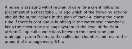 A nurse is assisting with the plan of care for a client following placement of a chest tube 1 hr ago which of the follwoing actions should the nurse include in the plan of care? A. clamp the chest tube if there is continuous bubbling in the water seal chamber B. keep the chest tube drainage system at the level of the right atrium C. tape all connections between the chest tube and drainage system D. empty the collection chamber and record the amount of drainage every 8 hrs