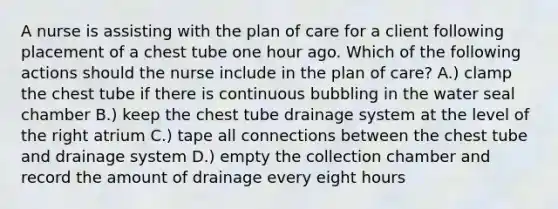 A nurse is assisting with the plan of care for a client following placement of a chest tube one hour ago. Which of the following actions should the nurse include in the plan of care? A.) clamp the chest tube if there is continuous bubbling in the water seal chamber B.) keep the chest tube drainage system at the level of the right atrium C.) tape all connections between the chest tube and drainage system D.) empty the collection chamber and record the amount of drainage every eight hours