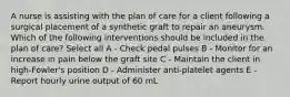 A nurse is assisting with the plan of care for a client following a surgical placement of a synthetic graft to repair an aneurysm. Which of the following interventions should be included in the plan of care? Select all A - Check pedal pulses B - Monitor for an increase in pain below the graft site C - Maintain the client in high-Fowler's position D - Administer anti-platelet agents E - Report hourly urine output of 60 mL