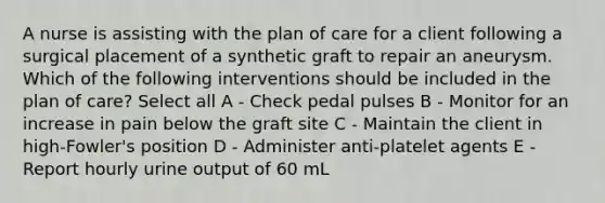 A nurse is assisting with the plan of care for a client following a surgical placement of a synthetic graft to repair an aneurysm. Which of the following interventions should be included in the plan of care? Select all A - Check pedal pulses B - Monitor for an increase in pain below the graft site C - Maintain the client in high-Fowler's position D - Administer anti-platelet agents E - Report hourly urine output of 60 mL