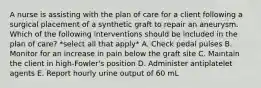 A nurse is assisting with the plan of care for a client following a surgical placement of a synthetic graft to repair an aneurysm. Which of the following interventions should be included in the plan of care? *select all that apply* A. Check pedal pulses B. Monitor for an increase in pain below the graft site C. Maintain the client in high-Fowler's position D. Administer antiplatelet agents E. Report hourly urine output of 60 mL