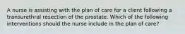 A nurse is assisting with the plan of care for a client following a transurethral resection of the prostate. Which of the following interventions should the nurse include in the plan of care?