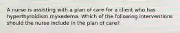 A nurse is assisting with a plan of care for a client who has hyperthyroidism myxedema. Which of the following interventions should the nurse include in the plan of care?