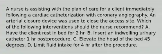 A nurse is assisting with the plan of care for a client immediately following a cardiac catheterization with coronary angiography. An arterial closure device was used to close the access site. Which of the following interventions should the nurse recommend? A. Have the client rest in bed for 2 hr. B. Insert an indwelling urinary catheter 1 hr postprocedure. C. Elevate the head of the bed 45 degrees. D. Limit fluid intake for 4 hr after the procedure.