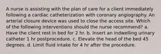 A nurse is assisting with the plan of care for a client immediately following a cardiac catheterization with coronary angiography. An arterial closure device was used to close the access site. Which of the following interventions should the nurse recommend? a. Have the client rest in bed for 2 hr. b. Insert an indwelling urinary catheter 1 hr postprocedure. c. Elevate the head of the bed 45 degrees. d. Limit fluid intake for 4 hr after the procedure.