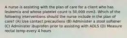 A nurse is assisting with the plan of care for a client who has leukemia and whose platelet count is 50,000 mm3. Which of the following interventions should the nurse include in the plan of care? (A) Use contact precautions (B) Administer a stool softener (C) Administer ibuprofen prior to assisting with ADLS (D) Measure rectal temp every 4 hours