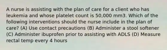 A nurse is assisting with the plan of care for a client who has leukemia and whose platelet count is 50,000 mm3. Which of the following interventions should the nurse include in the plan of care? (A) Use contact precautions (B) Administer a stool softener (C) Administer ibuprofen prior to assisting with ADLS (D) Measure rectal temp every 4 hours