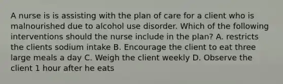 A nurse is is assisting with the plan of care for a client who is malnourished due to alcohol use disorder. Which of the following interventions should the nurse include in the plan? A. restricts the clients sodium intake B. Encourage the client to eat three large meals a day C. Weigh the client weekly D. Observe the client 1 hour after he eats