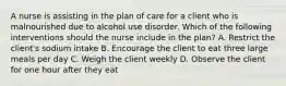 A nurse is assisting in the plan of care for a client who is malnourished due to alcohol use disorder. Which of the following interventions should the nurse include in the plan? A. Restrict the client's sodium intake B. Encourage the client to eat three large meals per day C. Weigh the client weekly D. Observe the client for one hour after they eat