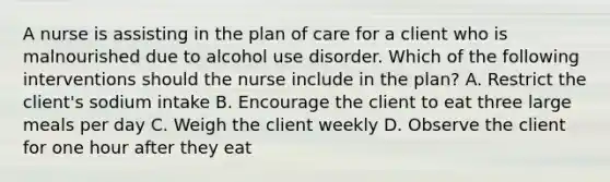 A nurse is assisting in the plan of care for a client who is malnourished due to alcohol use disorder. Which of the following interventions should the nurse include in the plan? A. Restrict the client's sodium intake B. Encourage the client to eat three large meals per day C. Weigh the client weekly D. Observe the client for one hour after they eat