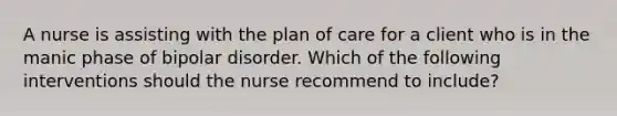 A nurse is assisting with the plan of care for a client who is in the manic phase of bipolar disorder. Which of the following interventions should the nurse recommend to include?